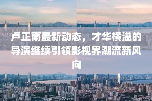 盧正雨最新動態(tài)，才華橫溢的導(dǎo)演繼續(xù)引領(lǐng)影視界潮流新風(fēng)向