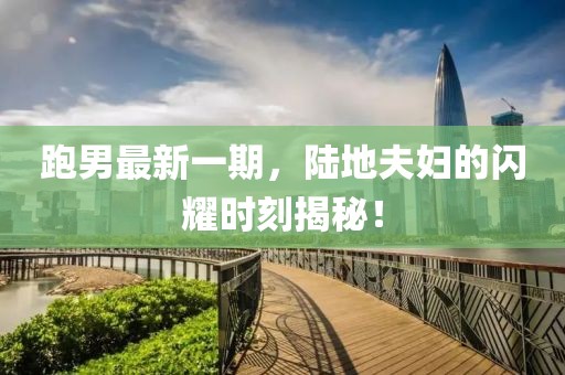 跑男最新一期，陸地夫婦的閃耀時(shí)刻揭秘！