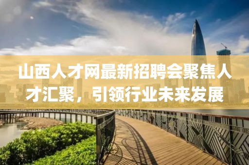 山西人才網(wǎng)最新招聘會(huì)聚焦人才匯聚，引領(lǐng)行業(yè)未來發(fā)展