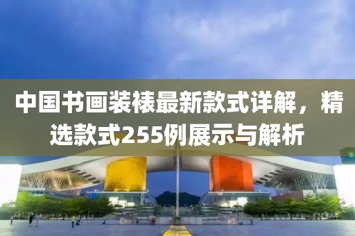 中國書畫裝裱最新款式詳解，精選款式255例展示與解析
