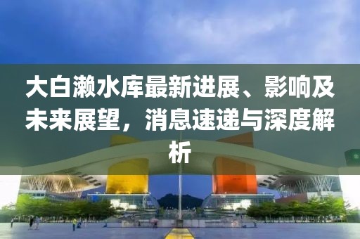 大白瀨水庫最新進展、影響及未來展望，消息速遞與深度解析