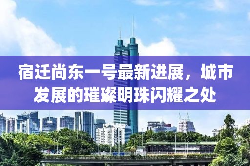 宿遷尚東一號(hào)最新進(jìn)展，城市發(fā)展的璀璨明珠閃耀之處
