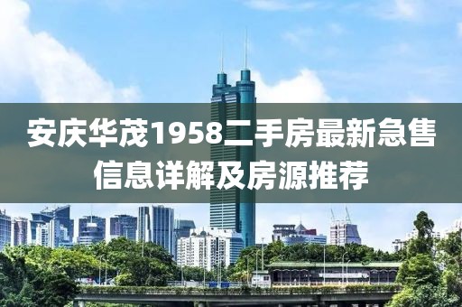 安慶華茂1958二手房最新急售信息詳解及房源推薦