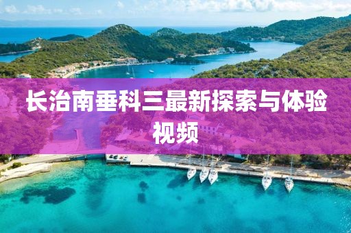 長治南垂科三最新探索與體驗視頻