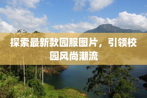探索最新款園服圖片，引領(lǐng)校園風(fēng)尚潮流