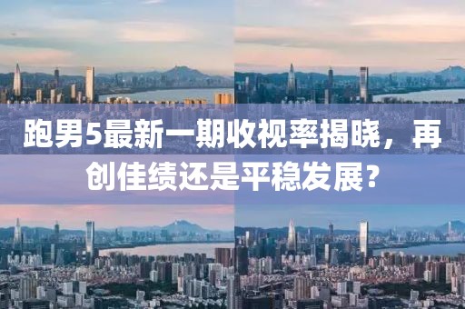 跑男5最新一期收視率揭曉，再創(chuàng)佳績(jī)還是平穩(wěn)發(fā)展？
