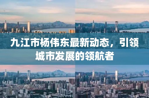九江市楊偉東最新動態(tài)，引領(lǐng)城市發(fā)展的領(lǐng)航者