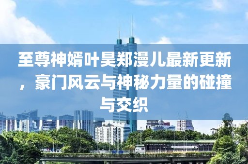 至尊神婿葉昊鄭漫兒最新更新，豪門風(fēng)云與神秘力量的碰撞與交織