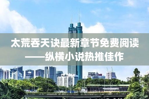 太荒吞天訣最新章節(jié)免費(fèi)閱讀——縱橫小說(shuō)熱推佳作