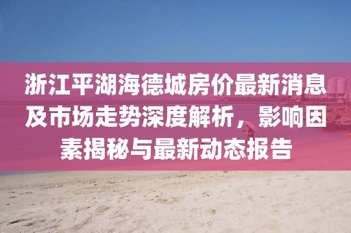 浙江平湖海德城房?jī)r(jià)最新消息及市場(chǎng)走勢(shì)深度解析，影響因素揭秘與最新動(dòng)態(tài)報(bào)告