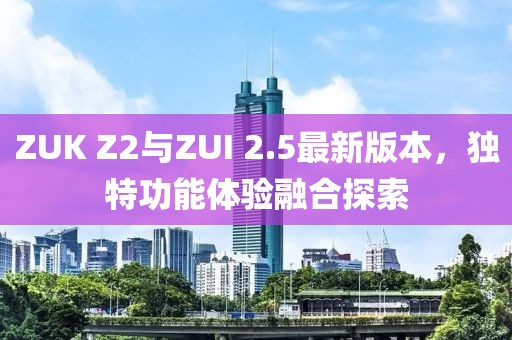 ZUK Z2與ZUI 2.5最新版本，獨特功能體驗融合探索