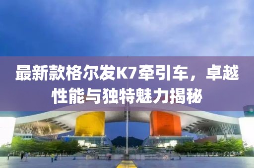 最新款格爾發(fā)K7牽引車，卓越性能與獨特魅力揭秘