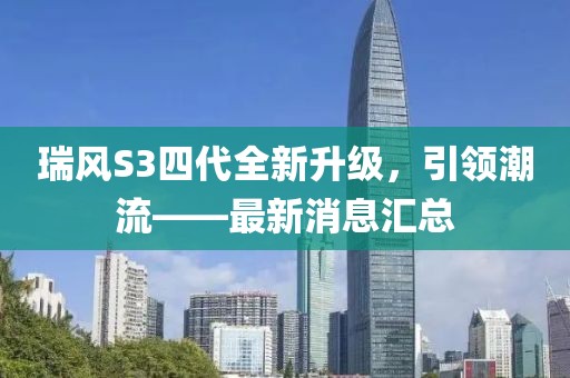 瑞風(fēng)S3四代全新升級(jí)，引領(lǐng)潮流——最新消息匯總
