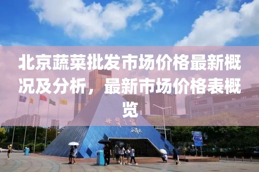 北京蔬菜批發(fā)市場(chǎng)價(jià)格最新概況及分析，最新市場(chǎng)價(jià)格表概覽