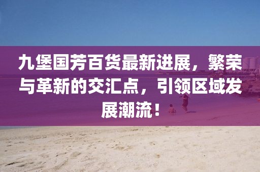 九堡國芳百貨最新進展，繁榮與革新的交匯點，引領區(qū)域發(fā)展潮流！