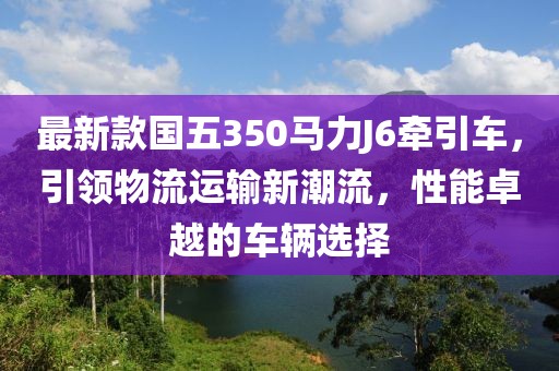最新款國五350馬力J6牽引車，引領(lǐng)物流運(yùn)輸新潮流，性能卓越的車輛選擇