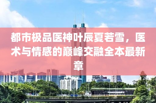 都市極品醫(yī)神葉辰夏若雪，醫(yī)術(shù)與情感的巔峰交融全本最新章