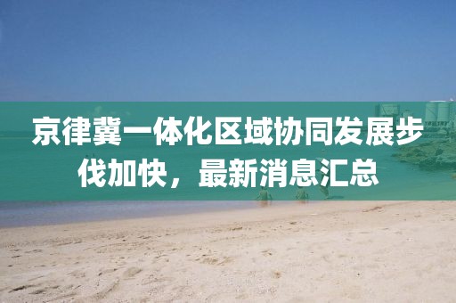 京律冀一體化區(qū)域協(xié)同發(fā)展步伐加快，最新消息匯總