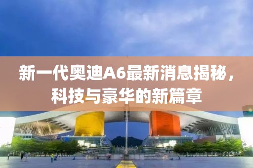 新一代奧迪A6最新消息揭秘，科技與豪華的新篇章