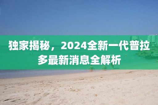 獨家揭秘，2024全新一代普拉多最新消息全解析