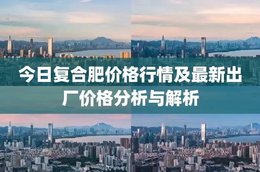 今日復合肥價格行情及最新出廠價格分析與解析