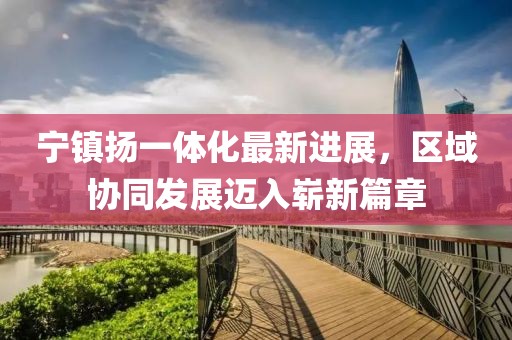寧鎮(zhèn)揚一體化最新進展，區(qū)域協(xié)同發(fā)展邁入嶄新篇章