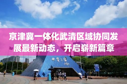 京津冀一體化武清區(qū)域協(xié)同發(fā)展最新動態(tài)，開啟嶄新篇章