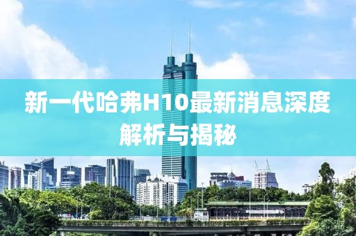 新一代哈弗H10最新消息深度解析與揭秘