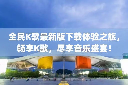 全民K歌最新版下載體驗(yàn)之旅，暢享K歌，盡享音樂盛宴！
