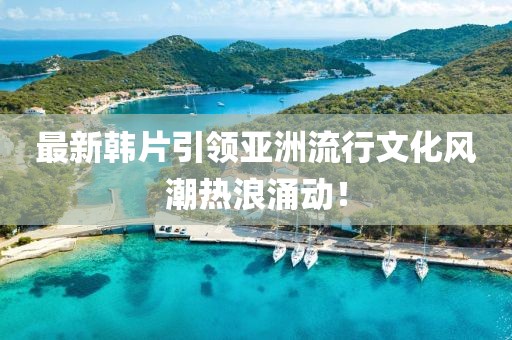 最新韓片引領(lǐng)亞洲流行文化風(fēng)潮熱浪涌動(dòng)！
