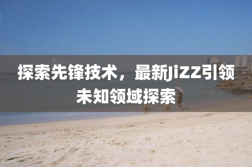 探索先鋒技術(shù)，最新JiZZ引領(lǐng)未知領(lǐng)域探索