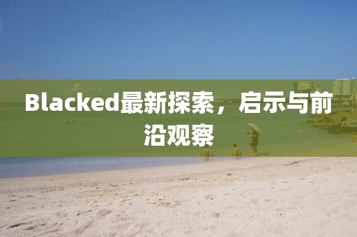 Blacked最新探索，啟示與前沿觀察