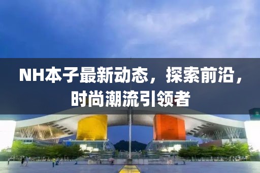 NH本子最新動(dòng)態(tài)，探索前沿，時(shí)尚潮流引領(lǐng)者