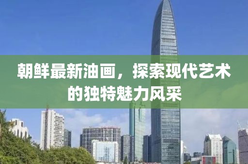 朝鮮最新油畫(huà)，探索現(xiàn)代藝術(shù)的獨(dú)特魅力風(fēng)采