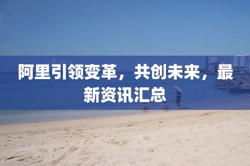 阿里引領變革，共創(chuàng)未來，最新資訊匯總