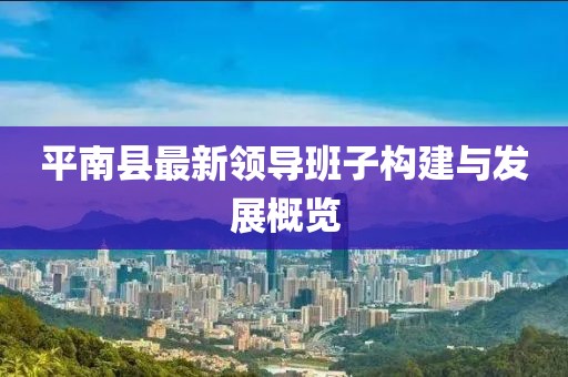平南縣最新領(lǐng)導(dǎo)班子構(gòu)建與發(fā)展概覽