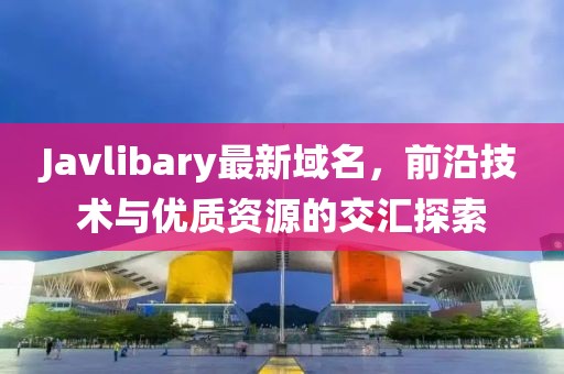 Javlibary最新域名，前沿技術(shù)與優(yōu)質(zhì)資源的交匯探索