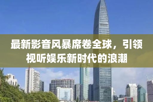 最新影音風(fēng)暴席卷全球，引領(lǐng)視聽娛樂新時(shí)代的浪潮