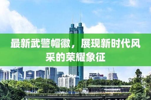 最新武警帽徽，展現(xiàn)新時(shí)代風(fēng)采的榮耀象征