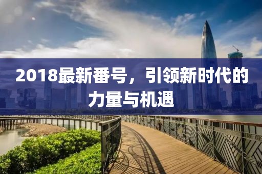 2018最新番號(hào)，引領(lǐng)新時(shí)代的力量與機(jī)遇