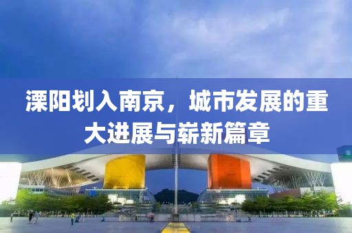 溧陽劃入南京，城市發(fā)展的重大進(jìn)展與嶄新篇章