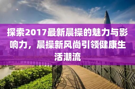 探索2017最新晨操的魅力與影響力，晨操新風(fēng)尚引領(lǐng)健康生活潮流