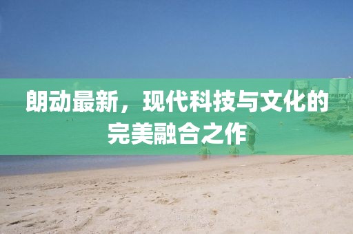 朗動(dòng)最新，現(xiàn)代科技與文化的完美融合之作
