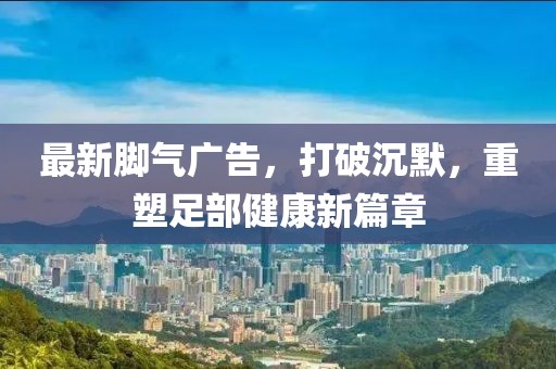 最新腳氣廣告，打破沉默，重塑足部健康新篇章