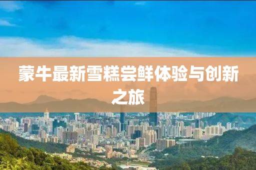 蒙牛最新雪糕嘗鮮體驗與創(chuàng)新之旅