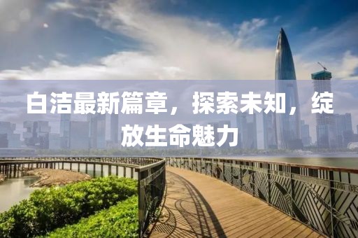 白潔最新篇章，探索未知，綻放生命魅力