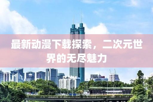 最新動漫下載探索，二次元世界的無盡魅力