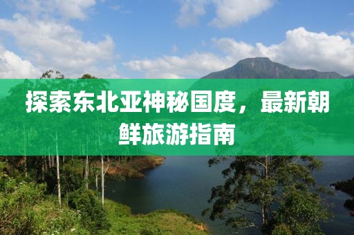 探索東北亞神秘國(guó)度，最新朝鮮旅游指南