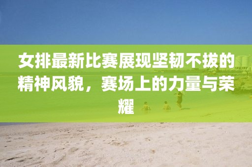 女排最新比賽展現(xiàn)堅(jiān)韌不拔的精神風(fēng)貌，賽場(chǎng)上的力量與榮耀