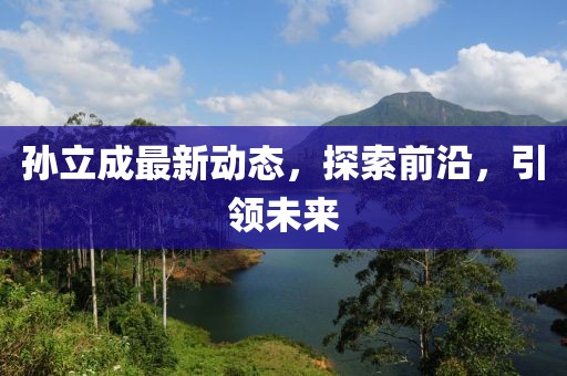 孫立成最新動(dòng)態(tài)，探索前沿，引領(lǐng)未來